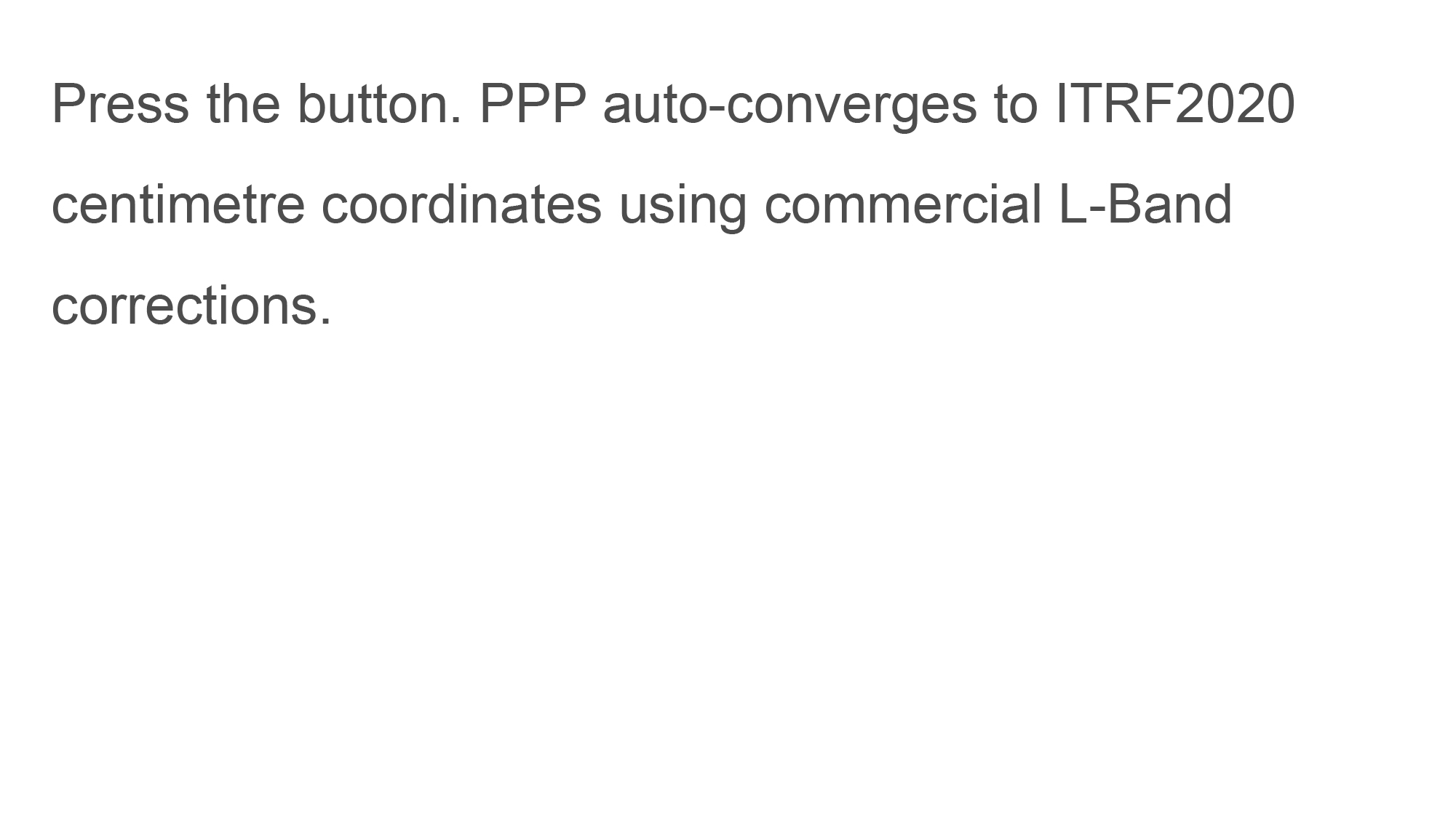 Press the button. PPP auto-converges to ITRF2020 centimetre coordinates using commercial L-Band satellite data.